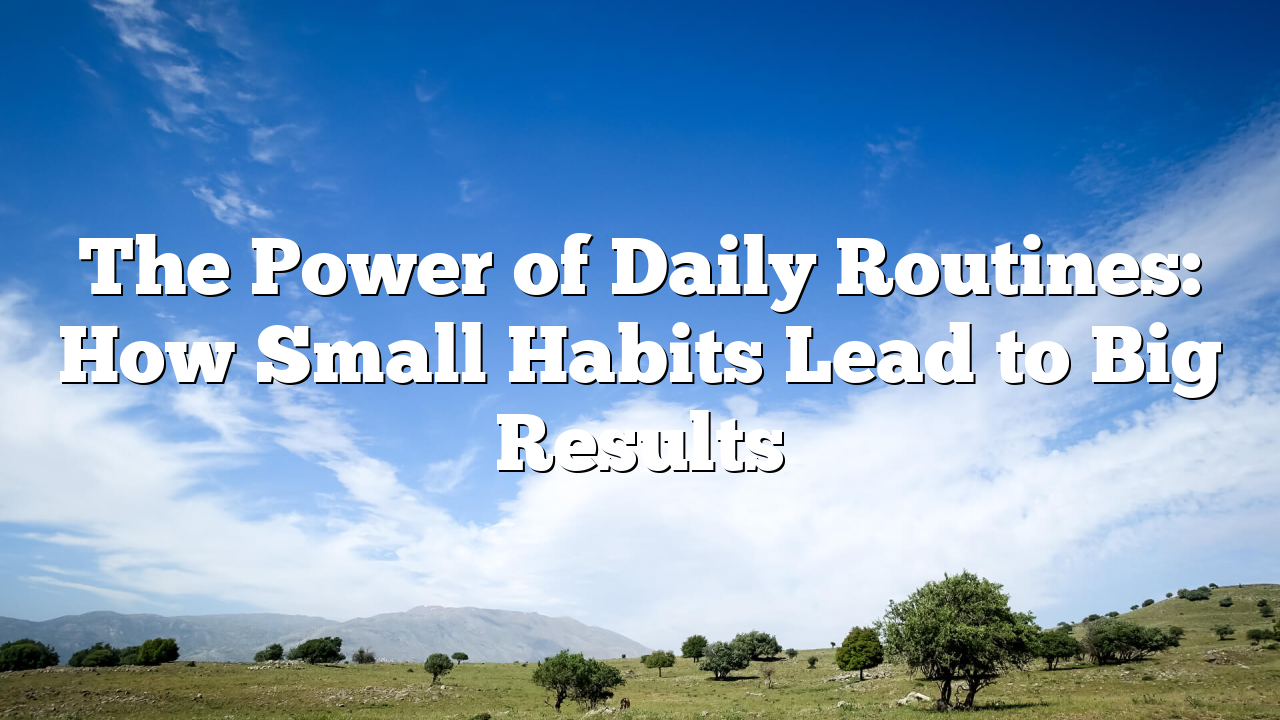 The Power of Daily Routines: How Small Habits Lead to Big Results